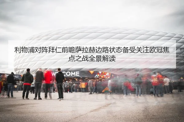 利物浦对阵拜仁前瞻萨拉赫边路状态备受关注欧冠焦点之战全景解读