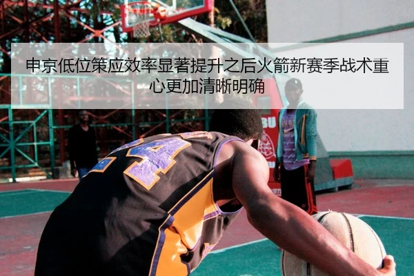 申京低位策应效率显著提升之后火箭新赛季战术重心更加清晰明确